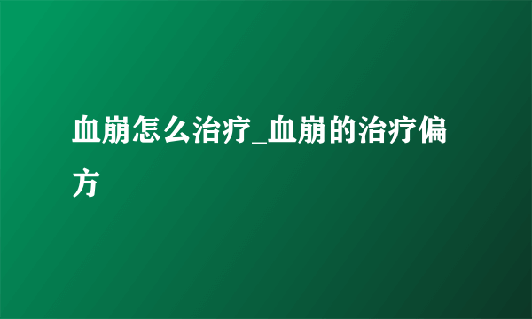 血崩怎么治疗_血崩的治疗偏方