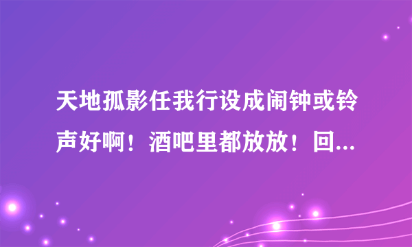 天地孤影任我行设成闹钟或铃声好啊！酒吧里都放放！回味无穷！隔几分钟放一次？