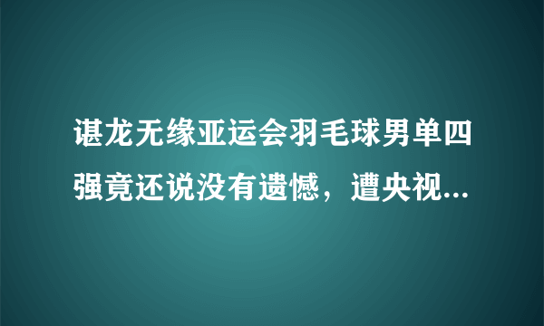 谌龙无缘亚运会羽毛球男单四强竟还说没有遗憾，遭央视主持人沙桐怒怼，对此你怎么看？