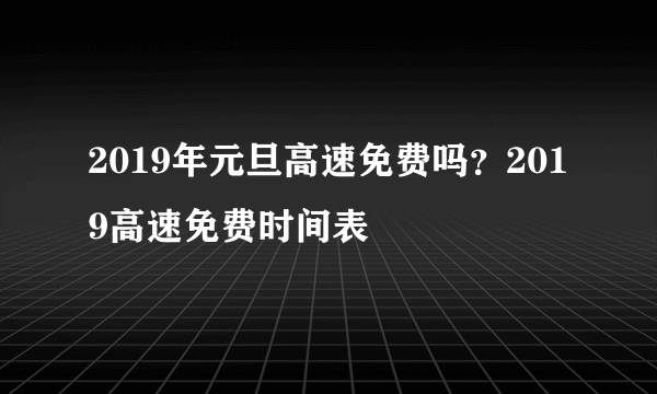 2019年元旦高速免费吗？2019高速免费时间表