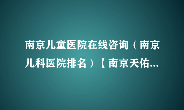 南京儿童医院在线咨询（南京儿科医院排名）【南京天佑儿童医院】