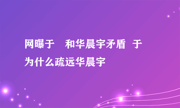 网曝于湉和华晨宇矛盾  于湉为什么疏远华晨宇