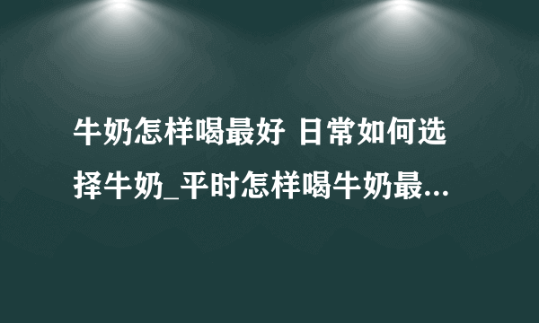 牛奶怎样喝最好 日常如何选择牛奶_平时怎样喝牛奶最好呢_如何挑选合适的牛奶