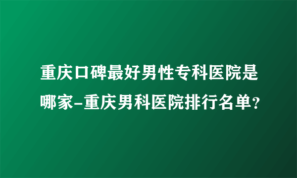 重庆口碑最好男性专科医院是哪家-重庆男科医院排行名单？