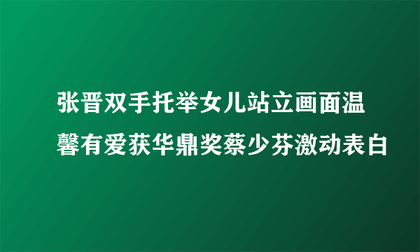 张晋双手托举女儿站立画面温馨有爱获华鼎奖蔡少芬激动表白