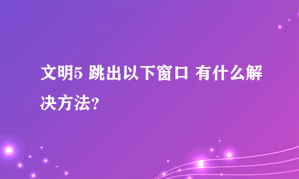 文明5 跳出以下窗口 有什么解决方法？