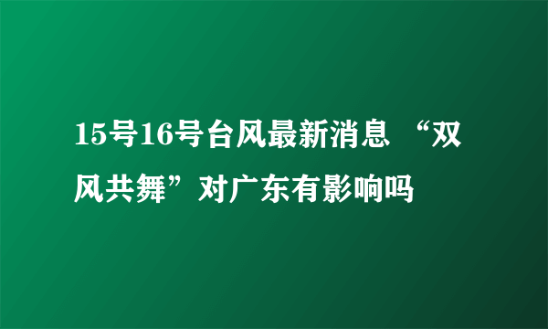 15号16号台风最新消息 “双风共舞”对广东有影响吗