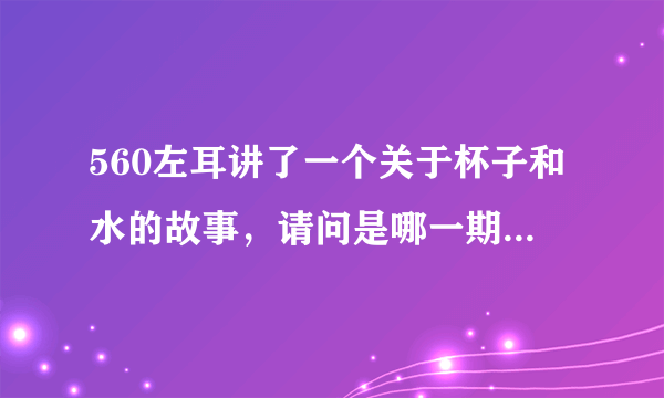 560左耳讲了一个关于杯子和水的故事，请问是哪一期啊？谢谢