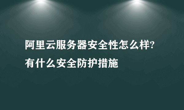 阿里云服务器安全性怎么样?有什么安全防护措施