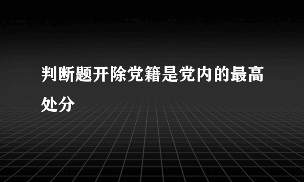 判断题开除党籍是党内的最高处分