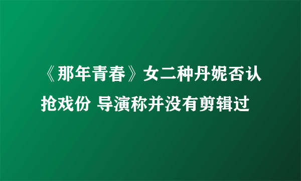 《那年青春》女二种丹妮否认抢戏份 导演称并没有剪辑过