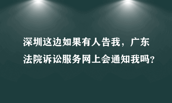 深圳这边如果有人告我，广东法院诉讼服务网上会通知我吗？