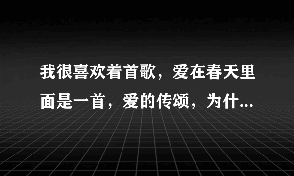 我很喜欢着首歌，爱在春天里面是一首，爱的传颂，为什么就不能下载，这么好的一首歌为什么就让人找不到