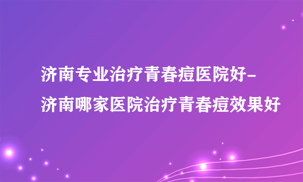 济南专业治疗青春痘医院好-济南哪家医院治疗青春痘效果好