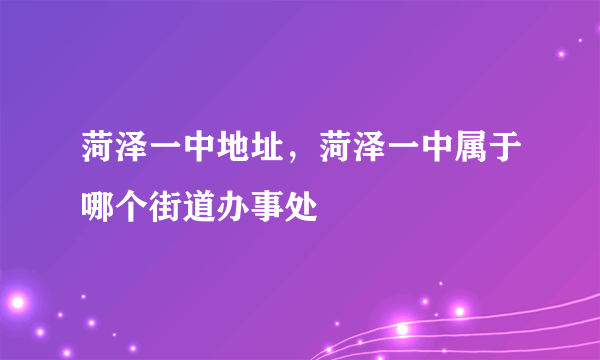 菏泽一中地址，菏泽一中属于哪个街道办事处