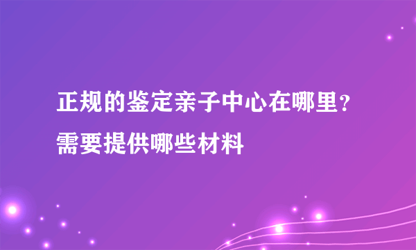 正规的鉴定亲子中心在哪里？需要提供哪些材料