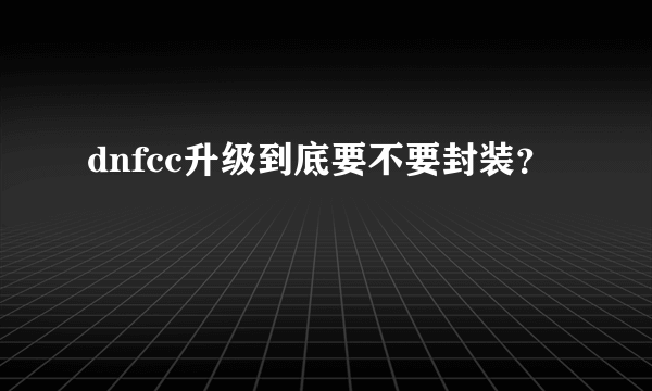 dnfcc升级到底要不要封装？