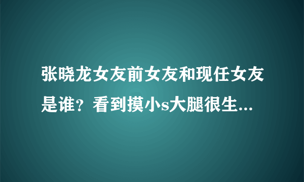 张晓龙女友前女友和现任女友是谁？看到摸小s大腿很生气【图】