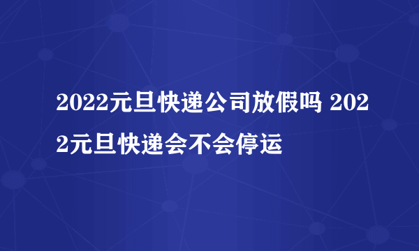 2022元旦快递公司放假吗 2022元旦快递会不会停运