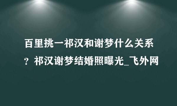 百里挑一祁汉和谢梦什么关系？祁汉谢梦结婚照曝光_飞外网