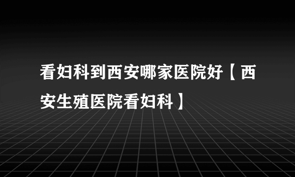 看妇科到西安哪家医院好【西安生殖医院看妇科】