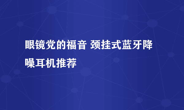 眼镜党的福音 颈挂式蓝牙降噪耳机推荐