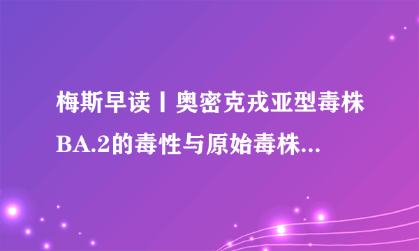 梅斯早读丨奥密克戎亚型毒株BA.2的毒性与原始毒株相当；张文宏：最坏的日子要慢慢过去啦