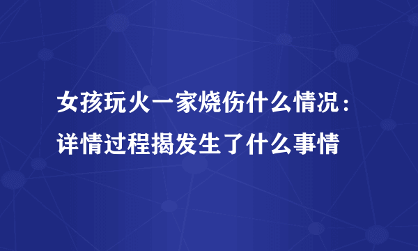 女孩玩火一家烧伤什么情况：详情过程揭发生了什么事情