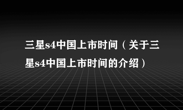 三星s4中国上市时间（关于三星s4中国上市时间的介绍）