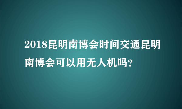 2018昆明南博会时间交通昆明南博会可以用无人机吗？