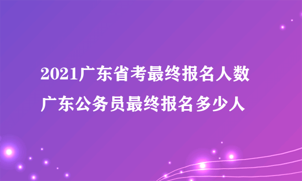 2021广东省考最终报名人数 广东公务员最终报名多少人