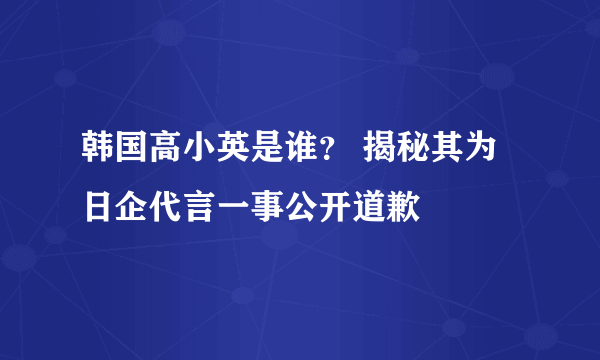 韩国高小英是谁？ 揭秘其为日企代言一事公开道歉