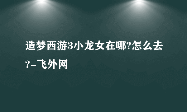 造梦西游3小龙女在哪?怎么去?-飞外网