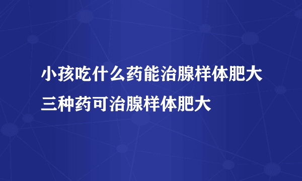 小孩吃什么药能治腺样体肥大三种药可治腺样体肥大