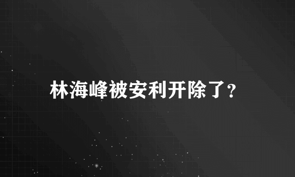 林海峰被安利开除了？