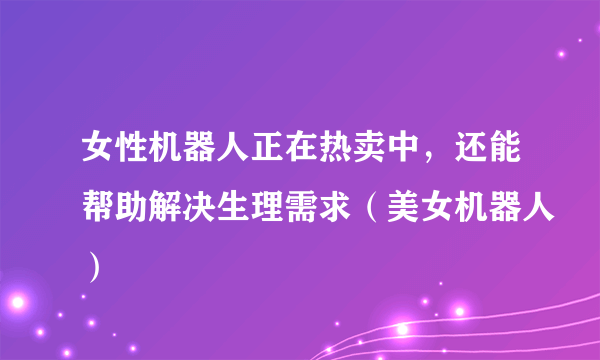 女性机器人正在热卖中，还能帮助解决生理需求（美女机器人）