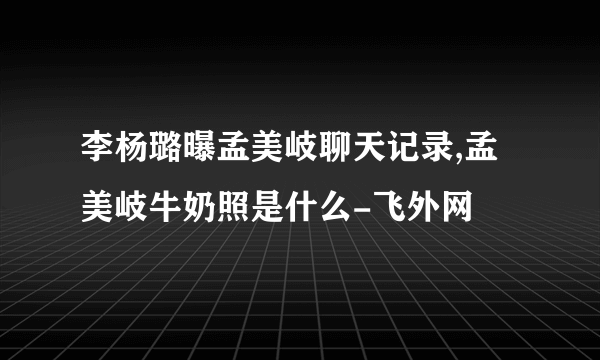 李杨璐曝孟美岐聊天记录,孟美岐牛奶照是什么-飞外网