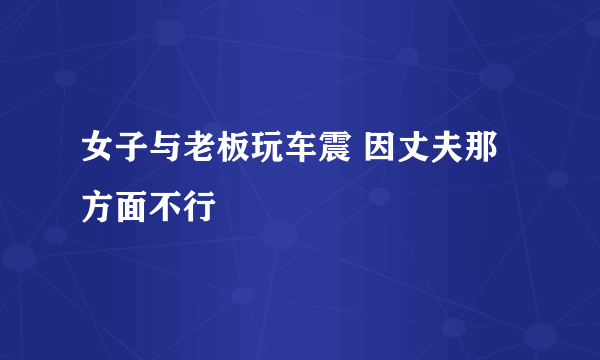 女子与老板玩车震 因丈夫那方面不行