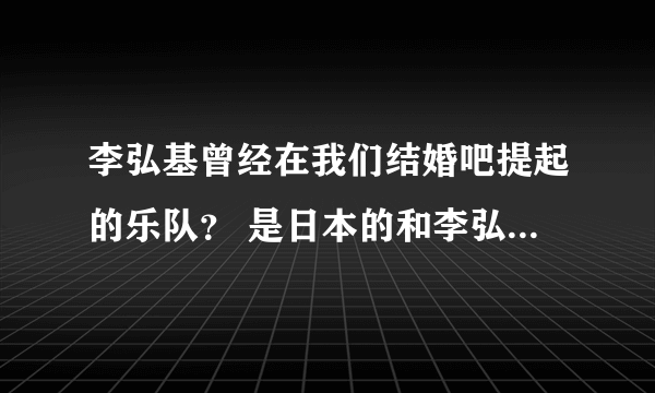 李弘基曾经在我们结婚吧提起的乐队？ 是日本的和李弘基是好朋友，不是他自己的乐队