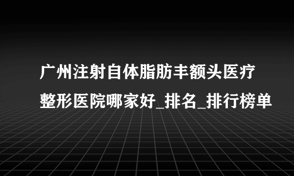 广州注射自体脂肪丰额头医疗整形医院哪家好_排名_排行榜单