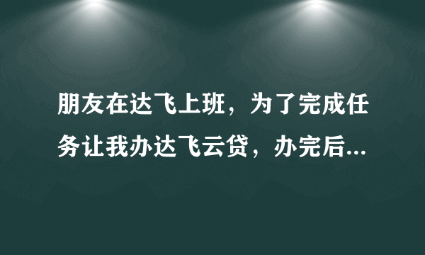 朋友在达飞上班，为了完成任务让我办达飞云贷，办完后让我删除软件，我也不用贷款，以后会不会有风险！