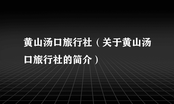 黄山汤口旅行社（关于黄山汤口旅行社的简介）