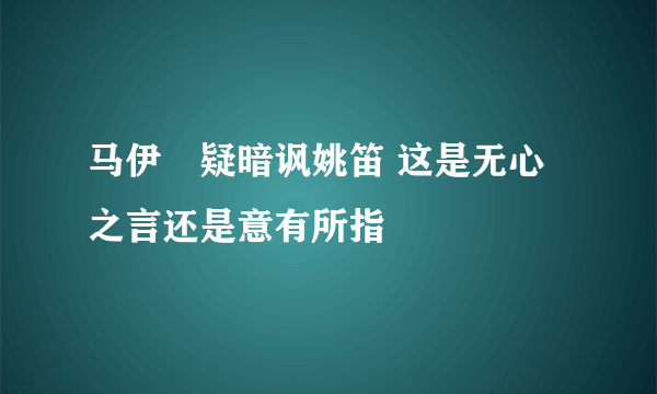 马伊琍疑暗讽姚笛 这是无心之言还是意有所指