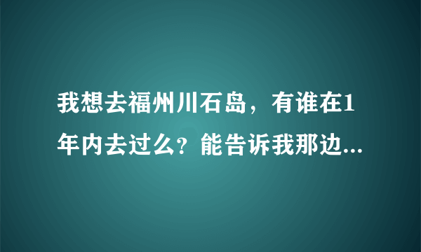 我想去福州川石岛，有谁在1年内去过么？能告诉我那边现在是什么情况？网上的相关信息都太老了