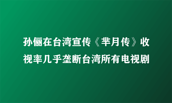 孙俪在台湾宣传《芈月传》收视率几乎垄断台湾所有电视剧