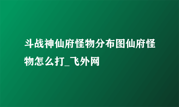 斗战神仙府怪物分布图仙府怪物怎么打_飞外网