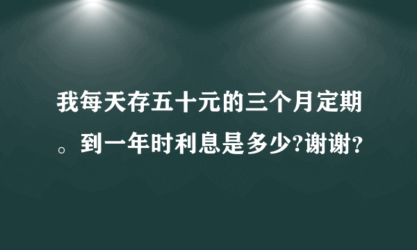 我每天存五十元的三个月定期。到一年时利息是多少?谢谢？