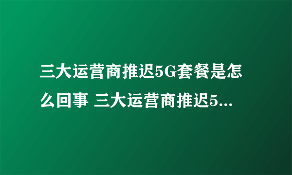 三大运营商推迟5G套餐是怎么回事 三大运营商推迟5G套餐原因揭秘