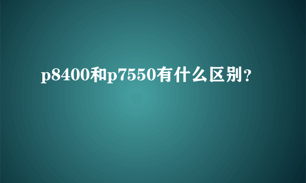 p8400和p7550有什么区别？