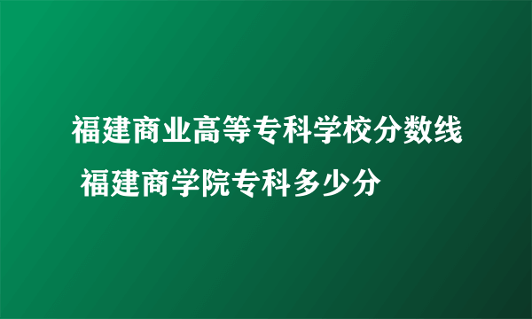 福建商业高等专科学校分数线 福建商学院专科多少分